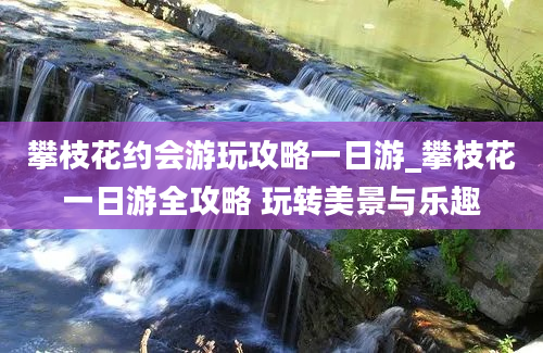 攀枝花约会游玩攻略一日游_攀枝花一日游全攻略 玩转美景与乐趣