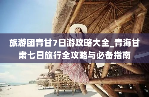 旅游团青甘7日游攻略大全_青海甘肃七日旅行全攻略与必备指南