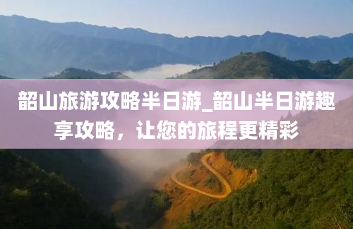 韶山旅游攻略半日游_韶山半日游趣享攻略，让您的旅程更精彩