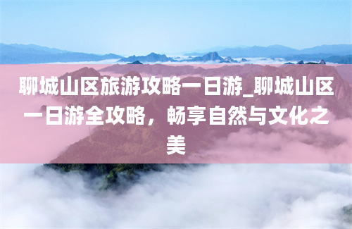 聊城山区旅游攻略一日游_聊城山区一日游全攻略，畅享自然与文化之美