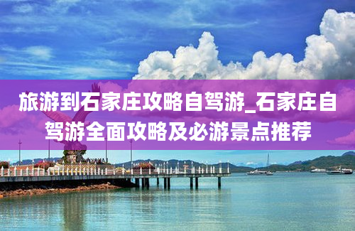 旅游到石家庄攻略自驾游_石家庄自驾游全面攻略及必游景点推荐