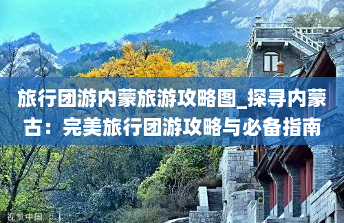 旅行团游内蒙旅游攻略图_探寻内蒙古：完美旅行团游攻略与必备指南