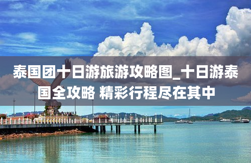 泰国团十日游旅游攻略图_十日游泰国全攻略 精彩行程尽在其中