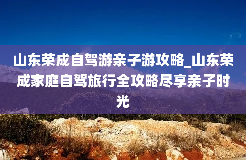 山东荣成自驾游亲子游攻略_山东荣成家庭自驾旅行全攻略尽享亲子时光