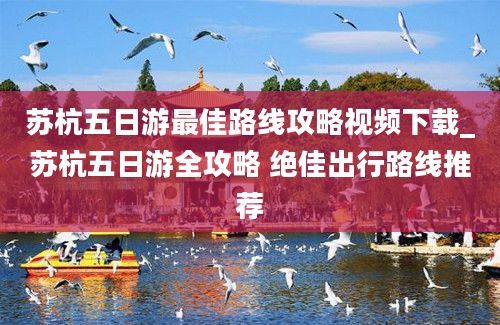 苏杭五日游最佳路线攻略视频下载_苏杭五日游全攻略 绝佳出行路线推荐