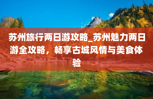 苏州旅行两日游攻略_苏州魅力两日游全攻略，畅享古城风情与美食体验