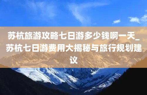 苏杭旅游攻略七日游多少钱啊一天_苏杭七日游费用大揭秘与旅行规划建议