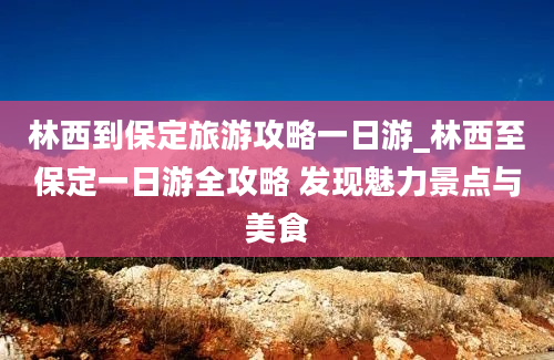 林西到保定旅游攻略一日游_林西至保定一日游全攻略 发现魅力景点与美食