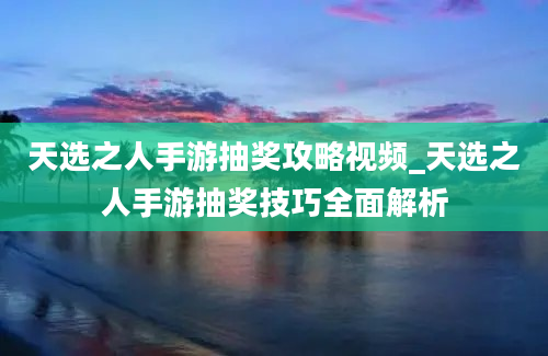 天选之人手游抽奖攻略视频_天选之人手游抽奖技巧全面解析