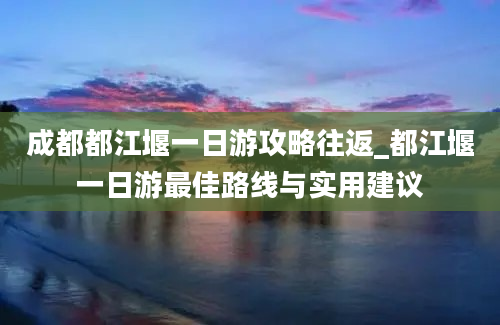 成都都江堰一日游攻略往返_都江堰一日游最佳路线与实用建议