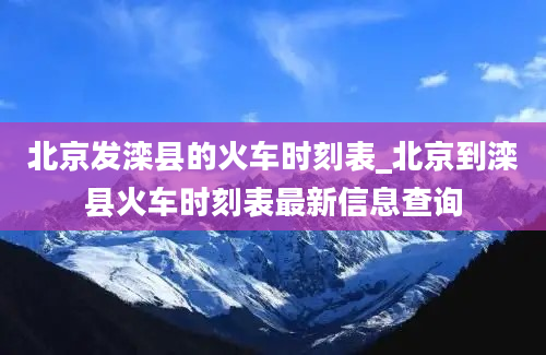 北京发滦县的火车时刻表_北京到滦县火车时刻表最新信息查询