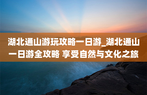 湖北通山游玩攻略一日游_湖北通山一日游全攻略 享受自然与文化之旅