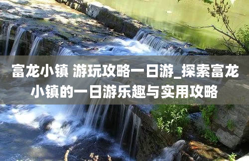 富龙小镇 游玩攻略一日游_探索富龙小镇的一日游乐趣与实用攻略