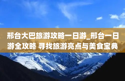 邢台大巴旅游攻略一日游_邢台一日游全攻略 寻找旅游亮点与美食宝典