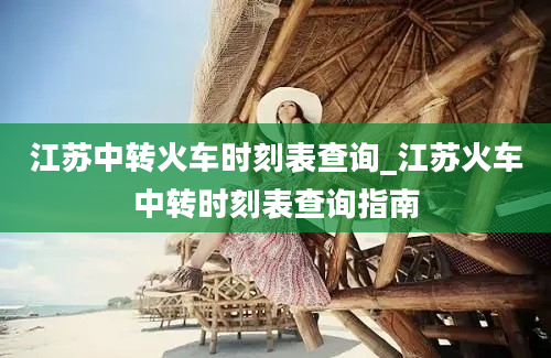 江苏中转火车时刻表查询_江苏火车中转时刻表查询指南