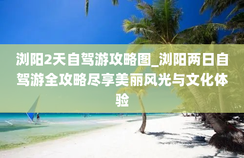 浏阳2天自驾游攻略图_浏阳两日自驾游全攻略尽享美丽风光与文化体验