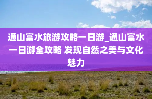 通山富水旅游攻略一日游_通山富水一日游全攻略 发现自然之美与文化魅力