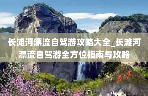 长滩河漂流自驾游攻略大全_长滩河漂流自驾游全方位指南与攻略