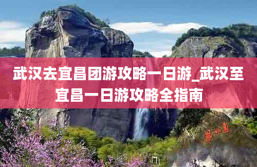 武汉去宜昌团游攻略一日游_武汉至宜昌一日游攻略全指南