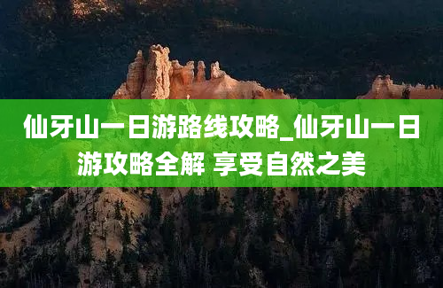 仙牙山一日游路线攻略_仙牙山一日游攻略全解 享受自然之美