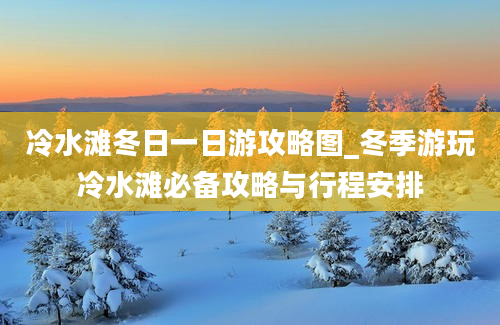 冷水滩冬日一日游攻略图_冬季游玩冷水滩必备攻略与行程安排