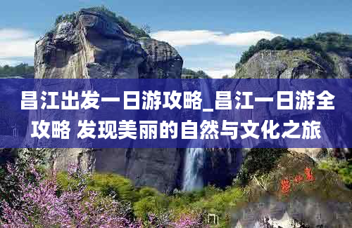 昌江出发一日游攻略_昌江一日游全攻略 发现美丽的自然与文化之旅