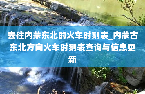 去往内蒙东北的火车时刻表_内蒙古东北方向火车时刻表查询与信息更新