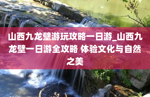 山西九龙壁游玩攻略一日游_山西九龙壁一日游全攻略 体验文化与自然之美