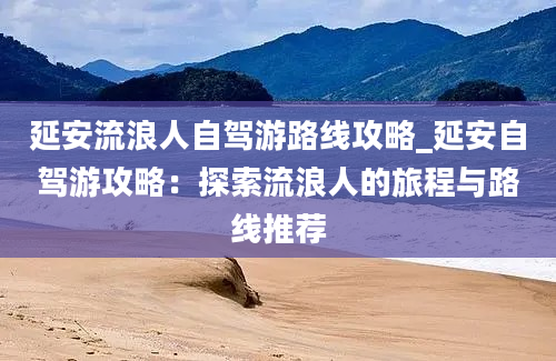 延安流浪人自驾游路线攻略_延安自驾游攻略：探索流浪人的旅程与路线推荐