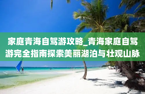 家庭青海自驾游攻略_青海家庭自驾游完全指南探索美丽湖泊与壮观山脉