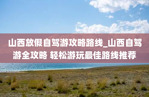 山西放假自驾游攻略路线_山西自驾游全攻略 轻松游玩最佳路线推荐