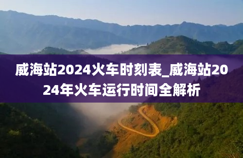 威海站2024火车时刻表_威海站2024年火车运行时间全解析