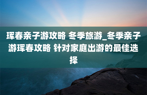 珲春亲子游攻略 冬季旅游_冬季亲子游珲春攻略 针对家庭出游的最佳选择