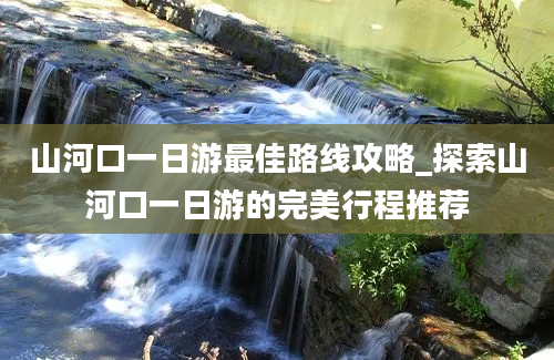 山河口一日游最佳路线攻略_探索山河口一日游的完美行程推荐