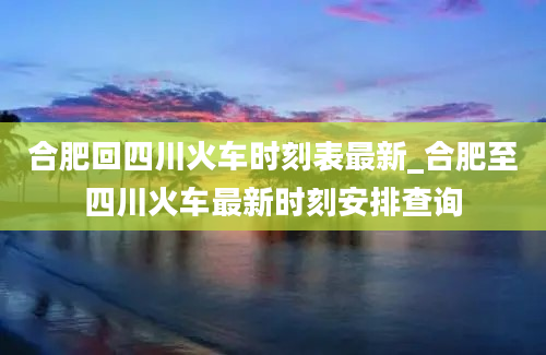 合肥回四川火车时刻表最新_合肥至四川火车最新时刻安排查询