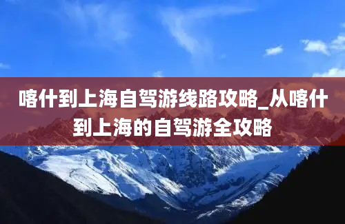 喀什到上海自驾游线路攻略_从喀什到上海的自驾游全攻略