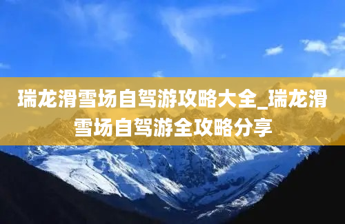 瑞龙滑雪场自驾游攻略大全_瑞龙滑雪场自驾游全攻略分享