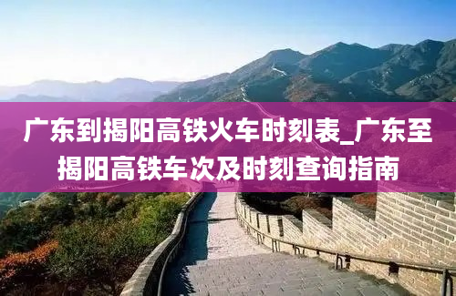 广东到揭阳高铁火车时刻表_广东至揭阳高铁车次及时刻查询指南