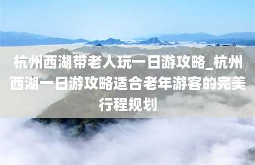 杭州西湖带老人玩一日游攻略_杭州西湖一日游攻略适合老年游客的完美行程规划