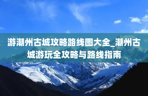 游潮州古城攻略路线图大全_潮州古城游玩全攻略与路线指南