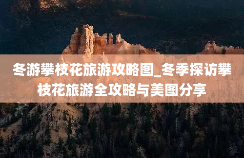 冬游攀枝花旅游攻略图_冬季探访攀枝花旅游全攻略与美图分享