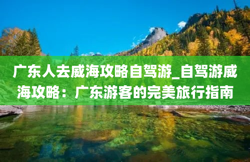 广东人去威海攻略自驾游_自驾游威海攻略：广东游客的完美旅行指南