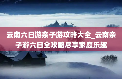 云南六日游亲子游攻略大全_云南亲子游六日全攻略尽享家庭乐趣