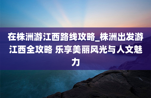 在株洲游江西路线攻略_株洲出发游江西全攻略 乐享美丽风光与人文魅力