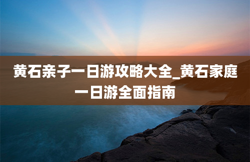 黄石亲子一日游攻略大全_黄石家庭一日游全面指南