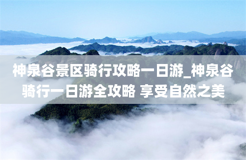 神泉谷景区骑行攻略一日游_神泉谷骑行一日游全攻略 享受自然之美