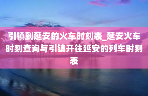 引镇到延安的火车时刻表_延安火车时刻查询与引镇开往延安的列车时刻表