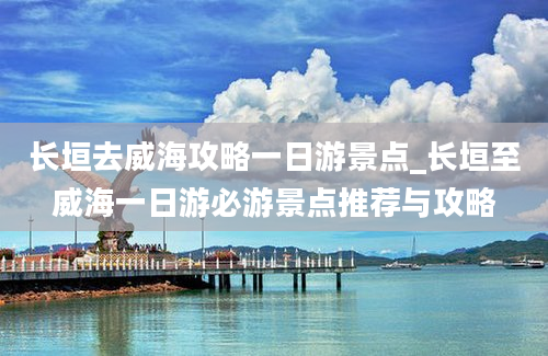 长垣去威海攻略一日游景点_长垣至威海一日游必游景点推荐与攻略