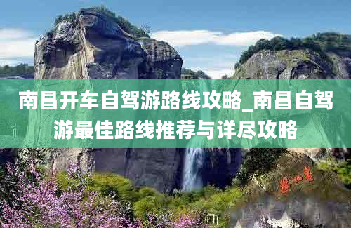 南昌开车自驾游路线攻略_南昌自驾游最佳路线推荐与详尽攻略