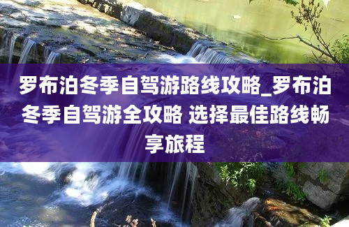 罗布泊冬季自驾游路线攻略_罗布泊冬季自驾游全攻略 选择最佳路线畅享旅程